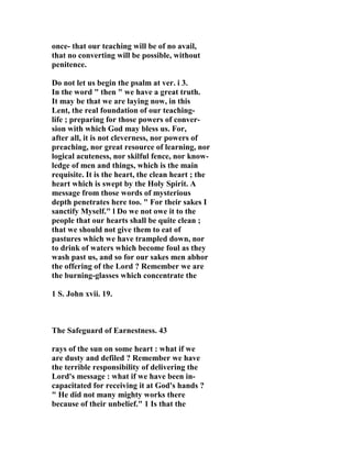 once- that our teaching will be of no avail, 
that no converting will be possible, without 
penitence. 
Do not let us begin the psalm at ver. i 3. 
In the word " then " we have a great truth. 
It may be that we are laying now, in this 
Lent, the real foundation of our teaching-life 
; preparing for those powers of conver-sion 
with which God may bless us. For, 
after all, it is not cleverness, nor powers of 
preaching, nor great resource of learning, nor 
logical acuteness, nor skilful fence, nor know-ledge 
of men and things, which is the main 
requisite. It is the heart, the clean heart ; the 
heart which is swept by the Holy Spirit. A 
message from those words of mysterious 
depth penetrates here too. " For their sakes I 
sanctify Myself." l Do we not owe it to the 
people that our hearts shall be quite clean ; 
that we should not give them to eat of 
pastures which we have trampled down, nor 
to drink of waters which become foul as they 
wash past us, and so for our sakes men abhor 
the offering of the Lord ? Remember we are 
the burning-glasses which concentrate the 
1 S. John xvii. 19. 
The Safeguard of Earnestness. 43 
rays of the sun on some heart : what if we 
are dusty and defiled ? Remember we have 
the terrible responsibility of delivering the 
Lord's message : what if we have been in-capacitated 
for receiving it at God's hands ? 
" He did not many mighty works there 
because of their unbelief." 1 Is that the 
 