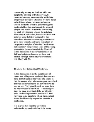 reason why we say we shall not offer our 
people the blessing of Daily Service, be-cause 
we have not overcome the old habits 
of spiritual indolence ; because we have never 
valued it ourselves ; because we have so 
seldom made the effort to pass through the 
penitential barrier, and mount the steps of 
prayer and praise? Is that the reason why 
we shall give them so seldom the privilege 
of an early Celebration, because we have not 
got over some habit of laziness? Is this 
sometimes also the reason why priests never 
go to their schools, and leave to neglect, or 
the popular religion of the day " undenomi-nationalism 
" the precious souls of the young 
generation, the new blood of the Church? 
Is this the reason why our sermons are so 
dull and pointless, because we have not 
broken through habits of prayerlessness ? 
'. S. Matt? xiii. 58. 
44 Moral Key to Spiritual Mysteries. 
Is this the reason why the inhabitants of 
towns and villages are unvisited, because we 
have not yet learned the value of a soul ? Is 
this the reason why, when some poor wretched, 
afflicted sinner comes to us, bowed down by 
sin, we say, " My good friend, we must have 
no one between us and God ; " because per-haps 
we have never tasted the awful bitter-ness, 
the healing smart of penitence ? And 
there are some people to whom the penitent 
would find it nearly impossible to make a 
confession. 
It is a great fact that the key which 
unlocks the mysteries of God is, in many 
 