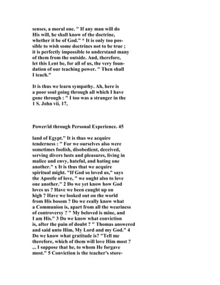 senses, a moral one. " If any man will do 
His will, he shall know of the doctrine, 
whether it be of God." * It is only too pos-sible 
to wish some doctrines not to be true ; 
it is perfectly impossible to understand many 
of them from the outside. And, therefore, 
let this Lent be, for all of us, the very foun-dation 
of our teaching power. " Then shall 
I teach." 
It is thus we learn sympathy. Ah, here is 
a poor soul going through all which I have 
gone through : " I too was a stranger in the 
1 S. John vii. 17, 
Power/id through Personal Experience. 45 
land of Egypt." It is thus we acquire 
tenderness : " For we ourselves also were 
sometimes foolish, disobedient, deceived, 
serving divers lusts and pleasures, living in 
malice and envy, hateful, and hating one 
another." x It is thus that we acquire 
spiritual might. "If God so loved us," says 
the Apostle of love, " we ought also to love 
one another." 2 Do we yet know how God 
loves us ? Have we been caught up on 
high ? Have we looked out on the world 
from His bosom ? Do we really know what 
a Communion is, apart from all the weariness 
of controversy ? " My beloved is mine, and 
I am His." 3 Do we know what conviction 
is, after the pain of doubt ? " Thomas answered 
and said unto Him, My Lord and my God." 4 
Do we know what gratitude is? "Tell me 
therefore, which of them will love Him most ? 
... I suppose that he, to whom He forgave 
most." 5 Conviction is the teacher's store- 
 