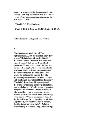 house, earnestness is the instrument of con-version 
; but they both imply the first twelve 
verses of this psalm, and are introduced by 
this word " Then." 
1 Titus iii. 3. 2 I S. John iv. n. 
1 Cant. ii. 16. 4 S. John xx. 28. B S. Luke vii. 42, 43. 
46 Penitence the Safeguard of Devotion. 
ii. 
"And my tongue shall sing of Thy 
righteousness . . . my mouth shall shew Thy 
praise." He is talking of service David, 
the blood-stained adulterer. But here, too, 
again it runs, " Deliver me from blood-guiltiness 
" " and " or " then." So that we 
have another application of the same truth : 
penitence this Lent is our preparation for 
the life of service in the sanctuary. Our 
people do not come to church they like 
the meeting-house better ; or they are cold 
and indifferent spectators if they do come ? 
Why is it ? Sometimes, if we must speak 
the truth, services are terribly perfunctory, 
cold, and slovenly. We clergy are in constant 
danger of deterioration. There is no doubt 
whatever that you are taking upon your-selves 
a great strain in the mere conducting 
of the service. What a tremendous thing is 
the Daily Eucharist ! It may be, " And thou, 
Capernaum, which art exalted to heaven, 
shalt be thrust down to hell." 1 What a 
solemn thing is even the Daily Office, bring- 
 