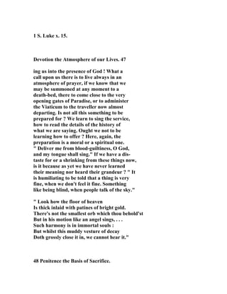 1 S. Luke x. 15. 
Devotion the Atmosphere of our Lives. 47 
ing us into the presence of God ! What a 
call upon us there is to live always in an 
atmosphere of prayer, if we know that we 
may be summoned at any moment to a 
death-bed, there to come close to the very 
opening gates of Paradise, or to administer 
the Viaticum to the traveller now almost 
departing. Is not all this something to be 
prepared for ? We learn to sing the service, 
how to read the details of the history of 
what we are saying. Ought we not to be 
learning how to offer ? Here, again, the 
preparation is a moral or a spiritual one. 
" Deliver me from blood-guiltiness, O God, 
and my tongue shall sing." If we have a dis-taste 
for or a shrinking from these things now, 
is it because as yet we have never learned 
their meaning nor heard their grandeur ? " It 
is humiliating to be told that a thing is very 
fine, when we don't feel it fine. Something 
like being blind, when people talk of the sky." 
" Look how the floor of heaven 
Is thick inlaid with patines of bright gold. 
There's not the smallest orb which thou behold'st 
But in his motion like an angel sings, . . . 
Such harmony is in immortal souls : 
But whilst this muddy vesture of decay 
Doth grossly close it in, we cannot hear it." 
48 Penitence the Basis of Sacrifice. 
 