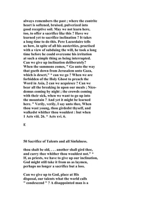 always remembers the past ; where the contrite 
heart is softened, bruised, pulverized into 
good receptive soil. May we not learn here, 
too, to offer a sacrifice like this ? Have we 
learned yet to sacrifice inclination ? It takes 
a long time to do this. Pere Lacordaire tells 
us how, in spite of all his austerities, practised 
with a view of subduing the will, he took a long 
time before he could overcome his irritation 
at such a simple thing as being interrupted. 
Can we give up inclination deliberately? 
When the summons comes, " Go unto the way 
that goeth down from Jerusalem unto Gaza, 
which is desert," * can we go ? When we are 
forbidden of the Holy Ghost to preach the 
Word in Asia, 2 can we acquiesce ? Can we 
bear all the breaking in upon our meals ; 
ico-demus 
coming by night ; the crowds coming 
with their sick, when we want to go up into 
the mountain ? And yet it might be learned 
here. " Verily, verily, I say unto thee, When 
thou wast young, thou girdedst thyself, and 
walkedst whither thou wouldest : but when 
1 Acts viii. 26. * Acts xvi. 6. 
E 
50 Sacrifice of Talents and all Sinfulness. 
thou shalt be old, . . . another shall gird thee, 
and carry thee whither thou wouldest not." * 
If, as priests, we have to give up our inclination, 
God might still take it from us as laymen, 
perhaps no longer a sacrifice but a loss. 
Can we give up to God, place at His 
disposal, our talents what the world calls 
" condescend " ? A disappointed man is a 
 