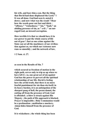his wife, and bare him a son. But the thing 
that David had done displeased the Lord." l 
It was all done. God had seen it, noted it 
down ; and now what was the result ? Hear 
how the words pour out fast and thick : 
"offence," "wickedness," "sin," "fault," an 
abiding presence of sin, as " evil ; " an out-raged 
God, an inward corruption. 
How terrible it is that we should have it in 
our power to put the whole course of life 
out of gear ! Just as one crime against the 
State can set all the machinery of our civiliza-tion 
against us, on which our existence now 
runs so smoothly ; and the network of law, 
1 2 Sam. xi. 27. 
as seen in the Results of Sin. 7 
which secured us freedom of motion in the 
right path, serves only to trip us up when we 
have left it ; so, one great act of sin against 
God has the power to pervert all the spiritual 
relationships of our life. David is feeling 
here the awful truth, that there is no more 
fearful punishment for sin than sin itself; in 
its heavy burden, it is an anticipation of the 
sharpest pang of hell, the pcena damni, the 
cutting off from the presence of God. God 
is offended ; a blow is struck against His 
Majesty ; the path of His approach is blocked. 
Prayer is impossible ; Holy Communion would 
be a profanation ; meditation a mockery. 
Adam hides himself from the presence of 
God. 
It is wickedness ; the whole thing has been 
 