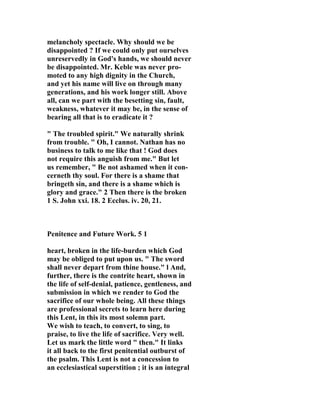melancholy spectacle. Why should we be 
disappointed ? If we could only put ourselves 
unreservedly in God's hands, we should never 
be disappointed. Mr. Keble was never pro-moted 
to any high dignity in the Church, 
and yet his name will live on through many 
generations, and his work longer still. Above 
all, can we part with the besetting sin, fault, 
weakness, whatever it may be, in the sense of 
bearing all that is to eradicate it ? 
" The troubled spirit." We naturally shrink 
from trouble. " Oh, I cannot. 
athan has no 
business to talk to me like that ! God does 
not require this anguish from me." But let 
us remember, " Be not ashamed when it con-cerneth 
thy soul. For there is a shame that 
bringeth sin, and there is a shame which is 
glory and grace." 2 Then there is the broken 
1 S. John xxi. 18. 2 Ecclus. iv. 20, 21. 
Penitence and Future Work. 5 1 
heart, broken in the life-burden which God 
may be obliged to put upon us. " The sword 
shall never depart from thine house." l And, 
further, there is the contrite heart, shown in 
the life of self-denial, patience, gentleness, and 
submission in which we render to God the 
sacrifice of our whole being. All these things 
are professional secrets to learn here during 
this Lent, in this its most solemn part. 
We wish to teach, to convert, to sing, to 
praise, to live the life of sacrifice. Very well. 
Let us mark the little word " then." It links 
it all back to the first penitential outburst of 
the psalm. This Lent is not a concession to 
an ecclesiastical superstition ; it is an integral 
 