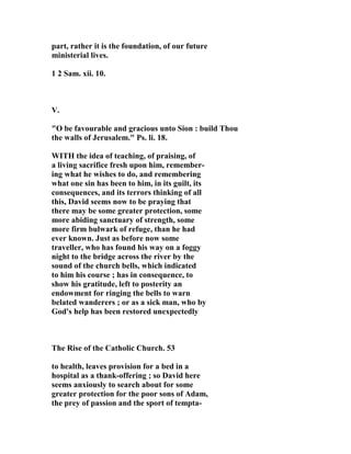 part, rather it is the foundation, of our future 
ministerial lives. 
1 2 Sam. xii. 10. 
V. 
"O be favourable and gracious unto Sion : build Thou 
the walls of Jerusalem." Ps. li. 18. 
WITH the idea of teaching, of praising, of 
a living sacrifice fresh upon him, remember-ing 
what he wishes to do, and remembering 
what one sin has been to him, in its guilt, its 
consequences, and its terrors thinking of all 
this, David seems now to be praying that 
there may be some greater protection, some 
more abiding sanctuary of strength, some 
more firm bulwark of refuge, than he had 
ever known. Just as before now some 
traveller, who has found his way on a foggy 
night to the bridge across the river by the 
sound of the church bells, which indicated 
to him his course ; has in consequence, to 
show his gratitude, left to posterity an 
endowment for ringing the bells to warn 
belated wanderers ; or as a sick man, who by 
God's help has been restored unexpectedly 
The Rise of the Catholic Church. 53 
to health, leaves provision for a bed in a 
hospital as a thank-offering ; so David here 
seems anxiously to search about for some 
greater protection for the poor sons of Adam, 
the prey of passion and the sport of tempta- 
 