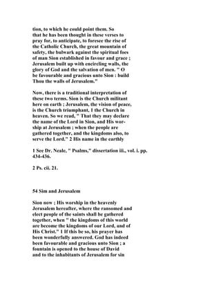tion, to which he could point them. So 
that he has been thought in these verses to 
pray for, to anticipate, to foresee the rise of 
the Catholic Church, the great mountain of 
safety, the bulwark against the spiritual foes 
of man Sion established in favour and grace ; 
Jerusalem built up with encircling walls, the 
glory of God and the salvation of men. " O 
be favourable and gracious unto Sion : build 
Thou the walls of Jerusalem." 

ow, there is a traditional interpretation of 
these two terms. Sion is the Church militant 
here on earth ; Jerusalem, the vision of peace, 
is the Church triumphant, 1 the Church in 
heaven. So we read, " That they may declare 
the name of the Lord in Sion, and His wor-ship 
at Jerusalem ; when the people are 
gathered together, and the kingdoms also, to 
serve the Lord." 2 His name in the earthly 
1 See Dr. 
eale, " Psalms," dissertation iii., vol. i. pp. 
434-436. 
2 Ps. cii. 21. 
54 Sim and Jerusalem 
Sion now ; His worship in the heavenly 
Jerusalem hereafter, where the ransomed and 
elect people of the saints shall be gathered 
together, when " the kingdoms of this world 
are become the kingdoms of our Lord, and of 
His Christ." 1 If this be so, his prayer has 
been wonderfully answered. God has indeed 
been favourable and gracious unto Sion ; a 
fountain is opened to the house of David 
and to the inhabitants of Jerusalem for sin 
 