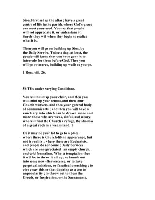 Sion. First set up the altar ; have a great 
centre of life in the parish, where God's grace 
can meet your need. You say that people 
will not appreciate it, or understand it. 
Surely they will when they begin to realize 
what it is. 
Then you will go on building up Sion, by 
the Daily Service. Twice a day, at least, the 
people will know that you have gone in to 
intercede for them before God. Then you 
will go outwards, building up walls as you go. 
1 Rom. viii. 26. 
56 This under varying Conditions. 
You will build up your choir, and then you 
will build up your school, and then your 
Church workers, and then your general body 
of communicants ; and then you will have a 
sanctuary into which can be drawn, more and 
more, those who are weak, sinful, and weary, 
who will find the Church a refuge, the shadow 
of a great rock in a weary land. 1 
Or it may be your lot to go to a place 
where there is Church-life in appearance, but 
not in reality ; where there are Eucharists, 
and people do not come ; Daily Services 
which are unappreciated ; an empty church, 
and cold formalism. What a temptation then 
it will be to throw it all up ; to launch out 
into some new effervescence, or to have 
perpetual missions, or fanatical preaching ; to 
give away this or that doctrine as a sop to 
unpopularity ; to throw out to them the 
Creeds, or Inspiration, or the Sacraments. 
 