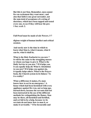 But this is not Sion. Remember, men cannot 
live on excitement they want meat ; and 
also that faith is one great surrender, not 
the sum-total of acceptance of a string of 
doctrines, which have been tapped and tested 
every one, to see if they will bear the pro- 
1 Isa. xxxii. 2. 
Full Proof must be made of oiir Powers. 5 7 
digious weight of human intellect and critical 
acumen. 
And surely now is the time in which to 
learn what Sion is, what it means, what it 
can be, what it shall be. 
What is the Holy Eucharist to you now ? 
It will be the same to the struggling masses 
to whom you hope to give it. What is the 
Daily Service to you now ? If it helps you, 
it can equally help all. What is Absolution 
to you now? If it helps you against sin, 
it equally helps others. What is the Prayer-book, 
the Church system in its fulness ? Is 
it a reality? 
What a difference it makes, if a man 
knows how to act in an emergency ! A 
house which had been furnished with every 
appliance against fire was, not so long ago, 
burned down, because the servants had not 
been instructed in the use of the different 
methods for extinguishing the flames. Sion 
may be there, all furnished and fortified, 
and yet fail to be a help, because we its 
servants do not know how to man it, or 
make it servicable. " O be favourable and 
 