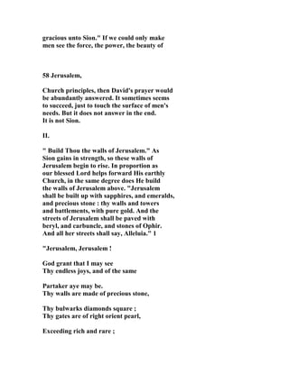 gracious unto Sion." If we could only make 
men see the force, the power, the beauty of 
58 Jerusalem, 
Church principles, then David's prayer would 
be abundantly answered. It sometimes seems 
to succeed, just to touch the surface of men's 
needs. But it does not answer in the end. 
It is not Sion. 
II. 
" Build Thou the walls of Jerusalem." As 
Sion gains in strength, so these walls of 
Jerusalem begin to rise. In proportion as 
our blessed Lord helps forward His earthly 
Church, in the same degree does He build 
the walls of Jerusalem above. "Jerusalem 
shall be built up with sapphires, and emeralds, 
and precious stone : thy walls and towers 
and battlements, with pure gold. And the 
streets of Jerusalem shall be paved with 
beryl, and carbuncle, and stones of Ophir. 
And all her streets shall say, Alleluia." 1 
"Jerusalem, Jerusalem ! 
God grant that I may see 
Thy endless joys, and of the same 
Partaker aye may be. 
Thy walls are made of precious stone, 
Thy bulwarks diamonds square ; 
Thy gates are of right orient pearl, 
Exceeding rich and rare ; 
 
