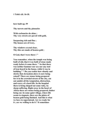 1 Tobit xiii. 16-18. 
how built up. 59 
Thy turrets and thy pinnacles 
With carbuncles do shine ; 
Thy very streets are paved with gold, 
Surpassing rich and fine ; 
Thy houses are of ivory, 
Thy windows crystal clear, 
Thy tiles are made of beaten gold ; 
O God, that I were there ! " 
You remember, when the temple was being 
built of old, that it was built of stone made 
ready before it came there. " So that there 
was neither hammer nor axe nor any tool 
of iron heard in the house, while it was in 
building." * Do you realize how silently and 
slowly that Jerusalem above is now being 
raised? There are stones being prepared 
for it in the crowded streets of the city, cut 
out amidst all the temptation, distraction, 
and worry of a hard life. In the hospital 
there is being shaped out some ruby, by 
sharp suffering. Right away in the heart of 
Africa there are stones being prepared, timber 
being cut. In some quiet village, where life 
seems to stagnate, there are the plates of 
beaten gold being finished. And this is what 
we have to superintend. Are we ready for 
it ; are we willing to do it ? It sometimes 
 