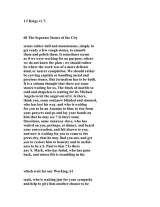 1 I Kings vi. 7. 
60 The Separate Stones of the City 
seems rather dull and monotonous, simply to 
get ready a few rough stones, to smooth 
them and polish them. It sometimes seems 
as if we were working for no purpose, where 
we do not know the plan ; we should rather 
be where the work was of a more delicate 
kind, or nearer completion. We should rather 
be carving capitals or handling metal and 
precious stones. But Jerusalem has to be built. 
It is a solemn thought that there are some 
stones waiting for us. The block of marble so 
cold and shapeless is waiting for its Michael 
Angelo to let the angel out of it. Is there, 
think you, some soul,now blinded and stunned, 
who has lost his way, and who is waiting 
for you to be an Ananias to him, to rise from 
your prayers and go and lay your hands on 
him that he may see ? Is there some 
Onesimus, some runaway slave, who has 
waited on you, perhaps, at dinner, and heard 
your conversation, and felt drawn to you, 
and now is waiting for you to come to the 
great city, that he may find you out, and get 
you to restore him to honesty and to useful-ness 
to be a S. Paul to him ? Is there 
any S. Mark, who has failed, who has gone 
back, and whose life is trembling in the 
which wait for our Working. 61 
scale, who is waiting just for your sympathy 
and help to give him another chance to be 
 