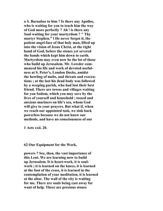 a S. Barnabas to him ? Is there any Apollos, 
who is waiting for you to teach him the way 
of God more perfectly ? Ah ! is there any 
Saul waiting for your martyrdom ? " Thy 
martyr Stephen." l He never forgot it, the 
patient angel-face of that holy man, lifted up 
into the vision of Jesus Christ, at the right 
hand of God, before the stones yet severed 
the bands which kept him down to earth. 
Martyrdom may even now be the lot of those 
who build up Jerusalem. Mr. Lowder com-menced 
his life and work of devoted useful-ness 
at S. Peter's, London Docks, amidst 
the howling of mobs, and threats and execra-tions 
; at the last his dead body was followed 
by a weeping parish, who had lost their best 
friend. There are towns and villages waiting 
for you Sodom, which you may save by the 
lives of yourself and household ; tossed and 
anxious mariners on life's sea, whom God 
will give to your prayers. But what if, when 
we reach our appointed task, we sink back 
powerless because we do not know our 
methods, and have no consciousness of our 
1 Acts xxii. 20. 
62 Our Equipment for the Work. 
powers ? See, then, the vast importance of 
this Lent. We are learning now to build 
up Jerusalem. It is heart-work, it is soul-work 
; it is learned on the knees, it is learned 
at the foot of the cross, it is learned in the 
contemplation of your meditation, it is learned 
at the altar. The wall of the city is waiting 
for me. There are souls being cast away for 
want of help. There are precious stones 
 