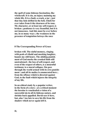 the spell of some hideous fascination, like 
witchcraft. It is sin, an injury maiming my 
whole life. It is a fault, a crack, a jar ; just 
that tiny hole drilled in the bell, which for 
ever takes from it the clearness of its tone. 
My character, or at least my self-respect, is 
broken ; penitence is very beautiful, but it is 
not innocence. And this must be ever before 
me, in so many ways ; the weakness in the 
presence of temptation betrays the once 
8 The Corresponding Power of Grace 
broken will. The sinful memory, ringing 
with peals of ribald and mocking laughter, 
haunts my still hours. The abiding punish-ment 
of God marks the crooked limb still 
unstraitened ; the loss of self-respect, and 
even of the respect of others, is a mournful 
testimony to a moral collapse. Sin goes 
through the world armed with its own punish-ment 
: and all its malice is enumerated here ; 
from the offence which is directed against 
God, to the fault which injures the integrity 
of my life. 
In an ethical study by a popular writer, 
in the form of a story ; at a critical moment 
the heroine is vouchsafed a vision of a 
successful sin in all its hideous nature, and 
shrinks back appalled. David sees it here, 
but, alas ! too late to save his life from the 
shadow which never again left it. 
II. 
 