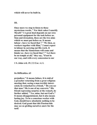 which will never be built in. 
III. 
Once more we stop to listen to those 
mysterious words, " For their sakes I sanctify 
Myself." l A great deal depends on our own 
personal equipment for the task before us. 
Sion and Jerusalem, these are the two aims 
which we must put before us. It means 
labour ; have we faced that ? " We then, as 
workers together with Him," 2 must expect 
to labour in carrying out His work. It 
means that the Samaritans will come and 
hinder us ; have we faced that ? " Let there 
be no temple at all," they say, "if not in 
our way, and with every concession to our 
1 S. John xvii. 19. 2 2 Cor. vi. I. 
Its Difficulties. 63 
prejudices." It means failure. It is told of 
a preacher returning from a great religious 
meeting that, seeing a man terribly intoxi-cated, 
he remarked to a friend, " Do you see 
that man ? He is one of my converts." His 
friend expressing surprise at the remark, he 
further added, " Yes, mine, but not God's." 
It means disappointment, but it also means 
lasting joy. To be a conscious worker with 
God, should leave absolutely nothing to be 
desired. God grant that this Passion-tide 
may see us girding ourselves anew for the 
task! 
 
