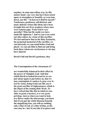together, in some marvellous way, by His 
master hand ; our very sins have been seized 
upon, to strengthen or beautify, or even tone 
down, our life. " In heaven I shall be myself." 
Tenderness, gentleness, self-distrust, and 
many delicate virtues like them, have been 
brought into our lives, in places where once 
were ruinous gaps. Truly God is very 
merciful ! Who but He could ever have 
made life righteous ? And we can even reach 
out after others, by virtue of this sacrifice. 
We feel and know that in the Holy Eucharist, 
the perpetual memorial of the sacrifice, we 
can intercede, we can stand before God and 
plead ; we can ask Him to find out and bring 
back those whom our carelessness or sin may 
have injured. 
David's fall and David's penitence, they 
The Contemplation of the Atonement. 67 
are wonderfully balanced in their effect by 
the power of Almighty God. And that 
which David so looked forward to we are 
just about again to put before us, that we 
may contemplate it, analyze it, pray over it, 
test its virtue, bring it into our life, use it 
the great sacrifice of righteousness, which is 
the object of the coming Holy Week. To 
have a fixed time like this in which to con-sider 
so great a mystery, is a very great 
privilege. Just as when you want to look 
at a flower under the microscope, you know 
that if you put the whole blossom beneath 
the magnifying lens, you will see nothing, 
only a blur of red, or a blur of blue, as the 
case may be ; but, if you take it to pieces and 
 