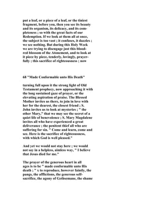 put a leaf, or a piece of a leaf, or the tiniest 
fragment, before you, then you see its beauty 
and its organism, its delicacy, and its com-pleteness 
; so with the great facts of our 
Redemption. If we look at them all at once, 
the subject is too vast ; it confuses, it dazzles ; 
we see nothing. But during this Holy Week 
we are trying to disengage just this blood-red 
blossom of the Atonement, and to look at 
it piece by piece, tenderly, lovingly, prayer-fully 
; this sacrifice of righteousness ; now 
68 "Made Conformable unto His Death'' 
turning full upon it the strong light of Old 
Testament prophecy, now approaching it with 
the long sustained gaze of prayer, or the 
elevating aspiration of praise. The Blessed 
Mother invites us there, to join in love with 
her for the dearest, the closest friend ; S. 
John invites us to look at mysteries ; " the 
other Mary," that we may see the secret of a 
quiet life of benevolence ; S. Mary Magdalene 
invites all who have experienced a great 
deliverance ; the penitent thief all who are 
suffering for sin. " Come and learn, come and 
see. Here is the sacrifice of righteousness, 
with which God is well pleased." 
And yet we would not stay here ; we would 
not say in a helpless, aimless way, " I believe 
that Jesus died for me." 
The prayer of the generous heart in all 
ages is to be " made conformable unto His 
death ; " x to reproduce, however faintly, the 
pangs, the afflictions, the generous self-sacrifice, 
the agony of Gethsemane, the shame 
 