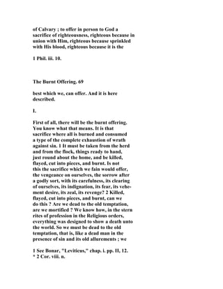 of Calvary ; to offer in person to God a 
sacrifice of righteousness, righteous because in 
union with Him, righteous because sprinkled 
with His blood, righteous because it is the 
1 Phil. iii. 10. 
The Burnt Offering. 69 
best which we, can offer. And it is here 
described. 
I. 
First of all, there will be the burnt offering. 
You know what that means. It is that 
sacrifice where all is burned and consumed 
a type of the complete exhaustion of wrath 
against sin. 1 It must be taken from the herd 
and from the flock, things ready to hand, 
just round about the home, and be killed, 
flayed, cut into pieces, and burnt. Is not 
this the sacrifice which we fain would offer, 
the vengeance on ourselves, the sorrow after 
a godly sort, with its carefulness, its clearing 
of ourselves, its indignation, its fear, its vehe-ment 
desire, its zeal, its revenge? 2 Killed, 
flayed, cut into pieces, and burnt, can we 
do this ? Are we dead to the old temptation, 
are we mortified ? We know how, in the stern 
rites of profession in the Religious orders, 
everything was designed to show a death unto 
the world. So we must be dead to the old 
temptation, that is, like a dead man in the 
presence of sin and its old allurements ; we 
1 See Bonar, "Leviticus," chap. i. pp. II, 12. 
* 2 Cor. viii. n. 
 