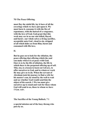 7O The Peace Offering. 
must flay the sinful life, lay it bare of all the 
coverings which we have put upon it. We 
must burn it, consume it with the fire of 
repentance, with the hatred of a vengeance, 
with the love of God. God grant that this 
week may see in us our sins killed, flayed, 
and burnt ; our whole selves a living sacrifice, 
acceptable unto God ; dead to sin, stripped 
of all which hides us from Him, burnt and 
consumed with His love. 
II. 
But he goes on to look for the oblation, the 
peace offering that offering which the soul 
can make when it is at peace with God. 
Ours is to be the life of oblation, the life in 
which there is the perpetual offering up of self. 
This, too, is a lesson to learn on Calvary, to 
offer ourselves to God, and to whatever work 
He may give us to do. When the servant of 
Abraham took his journey to find a wife for 
his master's son, he stood by the well to wait 
and see whether God would send him the 
object of his search. 1 We too must give 
ourselves up to stand and wait for those whom 
God will send to us, those to whom we have 
1 Gen. xxiv. 
The Sacrifice of the Young Bullock. 7 1 
a special mission out of the busy throng who 
pass by us. 
 