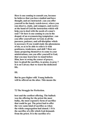 Here is one coming to consult you, because 
he believes that you have studied and have 
thought, and are instructed ; can you offer 
yourself to the lonely watch-tower, where you 
can observe, study, and compare, and receive 
at the hand of God the instruction which will 
help you to deal with the needs of a man's 
soul ? Or here is one coming to you in the 
despair of an overmastering temptation ; can 
you offer yourself now to God, in all the 
pureness, patience, and self-discipline which 
is necessary if you would study the phenomena 
of sin, so as to be able to relieve it with 
gentleness, tenderness, and skill ? Here are 
many preparing themselves to come to your 
ministrations; can you offer yourself to God, 
that you may learn how to stand before 
Him, how to swing the censer of prayer, 
how to plead the sacrifice, to praise, to pray ? 
It is on Calvary that we learn the dedicated 
life. 
III. 
But he goes higher still. Young bullocks 
will be offered on the altar. This means the 
72 The Struggle for Perfection. 
best and the costliest offering. The bullock 
was the offering for the priest the most 
bulky, the most expensive form of sacrifice 
that could be got. The priest had to offer 
the very same kind of sacrifice as when 
the whole congregation had sinned. 1 It is 
the sacrifice of a life which God demands 
from the priest. It is the sacrifice of a 
 