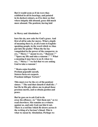 But it would seem as if sin were thus 
exhibited in all its bearings, and painted 
in its darkest colours, as if to show us that 
where iniquity did abound, grace did much 
more abound. The penitent, having laid 
in Mercy and Absolution. 9 
bare his sin, now asks for God's grace. And 
first of all he asks for mercy. What a depth 
of meaning there is, at all events to English-speaking 
people, in the word which we thus 
put into the psalm ! When the foe lay 
vanquished in the power of the conqueror, to 
cry, " Mercy ! " meant to cry, " Ransom ! " 
" Spare my life and take a ransom ! " * What 
a meaning it may have to us if, when we 
cry, " Mercy ! " we feel that we are asking 
God to take a ransom ! 
" Beata cujus brachiis 
Pretium pependit saeculi, 
Statera facta est corporis 
Praedam tulitque Tartari." 
This must ever be the cry of the penitent 
sinner. " The soul that sinneth it shall die ; " 
but He in His pity allows me to plead those 
precious merits, and so obtain pardon and 
peace. 
But he goes on to ask God to do 
away his offences ; to " blot them out," as we 
read elsewhere. Sin remains as a witness 
against us, and only God can blot it out. 
There is a red line which He draws across it 
the writing of a Saviour's blood. This is 
what we mean by Absolution. Perhaps we 
 