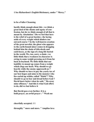 1 See Richardson's English Dictionary, under " Mercy." 
io In a Fuller Cleansing 
hardly think enough about this ; we think a 
great deal of the shame and agony of con-fession, 
but do we think enough of all that is 
meant by Absolution ? Do we feel that here 
is the relief of a great burden ; the laying 
aside of every weight which hinders our 
onward course ? In the well-known creation 
of the great novelist, the ghost who appears 
to the earth-bound miser comes in dragging 
behind him the chain of title-deeds and 
cash-boxes, as the sign of a long life buried 
in the world. We, too, carry a chain ; we 
little think that a weakness in character is 
owing to some weight pressing on it from far 
back in boyhood. We little think that our 
inability to mount up comes from a weight 
which clogs our heels. Why should we go 
heavily while the enemy oppresseth us ? 
Why should we have to pay the yearly tax of 
our best hopes and aims to the monster who 
lies curled up within, called "Habit"? Why 
should we go in fear and dread before God ? 
David knew better when he said, " Do away 
mine offences." And this is what God offers 
to do, did we but believe it 
But David goes even further. It is a 
bold prayer, an awful prayer : " Wash me 
cheerfully accepted. 1 1 
throughly " more and more. " Amplius lava 
 