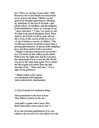 me." Have we courage to pray thus ? Did 
David see the sword which was henceforth 
never to leave his home ? Did he see the 
grief to be brought upon him by Absalom, 
by Adonijah, by the son of Zeruiah ; and 
all the misery of rebellion, and the indignity 
of his banishment ? Have we courage to say, 
" more and more " ? Alas ! we soon cry out. 
We find Lent and its discipline hard. What 
shall we do if God sees fit to make all our 
life a Lent, in the secrets of His love to us ; 
a Lent of sickness, sorrow, or failure ? The 
terrible prevalence of suicide is more than a 
passing phenomenon ; it means souls snapping 
here and there under God's correction. 
" Happy is the man whom God correcteth." 
Yes, it is hard for the soldier on the battle-field 
to lose his right arm, but he welcomes 
the sharp knife if it is to save his life. David 
was never the same man again. 
ever mind ; 
the life of pain was better than the dull 
narcotic of sin. " More and more " it is a 
sign of true penitence. 
" Minds which verily repent 
Are burdened with impunity, 
And comforted by chastisement. 
12 The Grounds of Confidence Hope. 
That punishment's the best to bear 
That follows soonest on the sin ; 
And guilt's a game where losers fare 
Better than those who seem to win." l 
If we can welcome punishment, if we can 
embrace the sword, if we can expiate our sins 
 