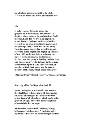 by a lifelong cross, we ought to be glad. 
" Wash me more and more, and cleanse me." 
III. 
It only remains for us to notice the 
grounds on which he asks for pardon. In 
the first place, there is the multitude of God's 
mercies. Each day we live is an argument 
in our favour. God sent me here ; God has 
rescued me so often ; God is always helping 
me ; though I fall, I shall not be cast away. 
Hope is a great power. We seem like people 
forced to climb higher and higher up the face 
of the cliff, by the sea driven in before the 
gale. It seems impossible to climb any 
further, and the spray is dashing in their faces, 
and the rock quivers to its base, as the waves 
are shivered upon it. And then they find, it 
may be, at their feet, grass and flowers in 
the cleft of the rock, which could only grow 
1 Quoted from "Eternal Hope," Archdeacon Farrar. 
Sincerity of his Dealings with God. 13 
above the highest water-mark, and at once 
they feel there is hope, and with hope comes 
an access of strength. So there are flowers 
in the lives of all of us here, which could only 
grow at a height above the devouring level 
of mortal sin. Let us hope. 
And further, he has told God everything ; 
he has concealed nothing. " I acknowledge 
my faults." Further, he acknowledges the true 
 