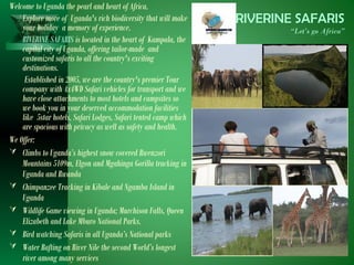 RIVERINE SAFARIS
“Let’s go Africa”
Welcome to Uganda the pearl and heart of Africa.
Explore more of Uganda's rich biodiversity that will make
your holiday a memory of experience.
RIVERINE SAFARIS is located in the heart of Kampala, the
capital city of Uganda, offering tailor-made and
customized safaris to all the country's exciting
destinations.
Established in 2005, we are the country's premier Tour
company with 4x4WD Safari vehicles for transport and we
have close attachments to most hotels and campsites so
we book you in your deserved accommodation facilities
like 5star hotels, Safari Lodges, Safari tented camp which
are spacious with privacy as well as safety and health.
We Offer:
 Climbs to Uganda’s highest snow covered Rwenzori
Mountains 5109m, Elgon and Mgahinga Gorilla tracking in
Uganda and Rwanda
 Chimpanzee Tracking in Kibale and Ngamba Island in
Uganda
 Wildlife Game viewing in Uganda; Murchison Falls, Queen
Elizabeth and Lake Mburo National Parks.
 Bird watching Safaris in all Uganda’s National parks
 Water Rafting on River Nile the second World’s longest
river among many services
 