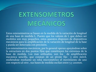 Estos extensómetros se basan en la medida de la variación de longitud
de una base de medida L. Puesto que los valores de L que deben ser
medidos son muy pequeños, estos aparatos disponen de dispositivos
mecánicos para la amplificación de la variación de longitud de la base
y pueda ser detectada con precisión.
Los extensómetros mecánicos, por lo general operan apoyándose sobre
la estructura en dos puntos fijos que constituyen los extremos de la
base de medida. Los mas utilizados, son los de amplificación
mecánica sencilla, que constan de un pivote fijo y otro móvil,
midiéndose mediante un reloj micrométrico el movimiento de uno
con respecto al otro , sus bases de medida oscilan entre 5 y 200mm.
 