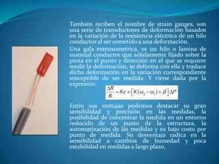 También reciben el nombre de strain gauges, son
una serie de transductores de deformación basados
en la variación de la resistencia eléctrica de un hilo
conductor al ser sometido a una deformación.
Una gala extensometríca, es un hilo o lamina de
material conductor que sólidamente fijado sobre la
pieza en el punto y dirección en el que se requiere
medir la deformación, se deforma con ella y traduce
dicha deformación en la variación correspondiente
susceptible de ser medida. Y viene dada por la
expresión:
Entre sus ventajas podemos destacar su gran
sensibilidad y precisión en las medidas, la
posibilidad de concentrar la medida en un entorno
reducido de un punto de la estructura, la
automatización de las medidas y su bajo costo por
punto de medida. Su desventaja radica en la
sensibilidad a cambios de humedad y poca
estabilidad en medidas a largo plazo.
 