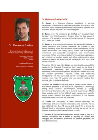 Dr. Motasem Saidan
Chemical Engineering Department
Faculty of Engineering & Technology
University of Jordan
11942, Amman
Jordan
m.saidan@ju.edu.jo
Phone: +962 777 680086
Dr. Motasem Saidan's CV
Dr. Saidan is a Chemical Engineer specializing in technical
management of industrial technologies consultation and projects, with
more than fifteen years of applied research and projects experiences in
academic, applied industries, and national projects.
Dr. Saidan is in the process to get certified as “ Industrial Safety
Manager’ from OSHA-Academy, Oregon, USA. He has passed 6
exams out of 9, and within a couple of months from now (25 December
2014), he will get through.
Dr. Saidan is an environmental manager with excellent knowledge of
cleaner production and pollution prevention; Air pollution & toxic
release modeling; Solid and Hazardous waste management; POPs;
Health, environment and safety (HSE); Hazard risk management;
environment and sustainable development, and environmental
economics. He has served as consultant to various local organizations
and ministries on product quality and safety, policy-making issues
concerning energy and environmental management and responsible
industry practices.
Throughout 2012-to date, Dr. Saidan has been teaching several BSc
courses in the Chemical Engineering Dept, mainly in the fields of
environmental engineering and management (Environmental
engineering, solid waste management, air pollution, cleaner production
and pollution prevention, industrial waste and wastewater
management). He has supervised several undergraduate projects
including more than 12 students who are currently leading their
technical roles in Jordan and abroad.
Moreover, Dr. Saidan is teaching several Master courses related to
three Master programs in the Faculty of Engineering & Technology.
Among these courses: Environmental Impacts of Energy,
Environmental Economics..etc. He is currently supervising 5 Master
thesis projects mainly in the fields of water management, waste-to-
energy project, pollution and waste minimization in the industry,
sustainable energy resources and potentials.
Dr. Saidan has participated in many national workshops and
conferences, and given several presentations and abstracts. He has
also published more than 15 papers, and recently he is among the
Editorial Board of international scientific journals, as well as, he has
reviewed tens of submitted papers to these journals.
Dr. Saidan is a Technical writer-editor with a broad range of sources of
pertinent information. He is skilled in reporting for project work
packages and deliverables; summaries of research programs; and
consultancies reports.
1
 