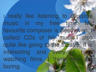 I really  like  listening  to  classical 
music  in  my  free  time.  My 
favourite composer is Beethoven. I 
collect  CDs...