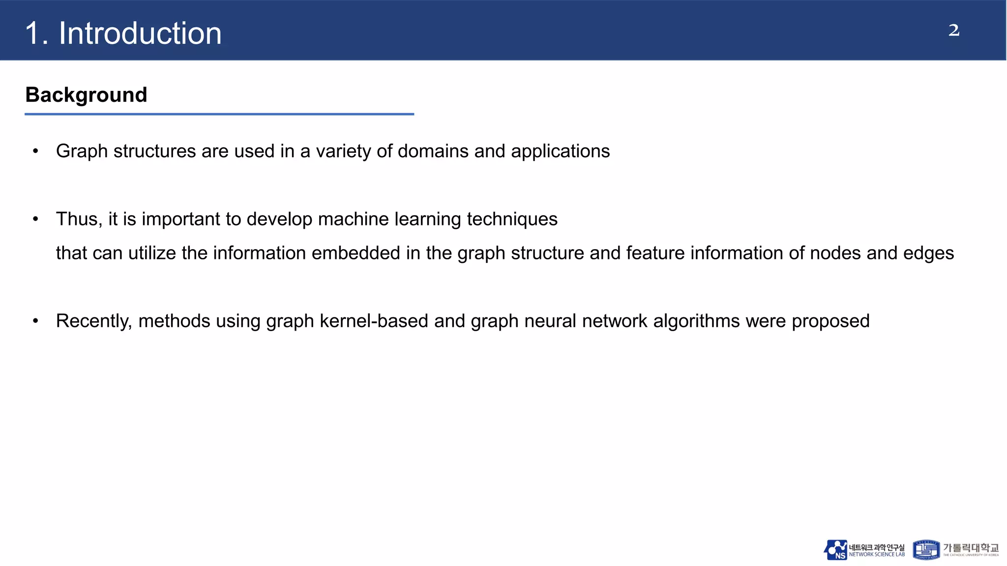 2
1. Introduction
Background
• Graph structures are used in a variety of domains and applications
• Thus, it is important to develop machine learning techniques
that can utilize the information embedded in the graph structure and feature information of nodes and edges
• Recently, methods using graph kernel-based and graph neural network algorithms were proposed
 