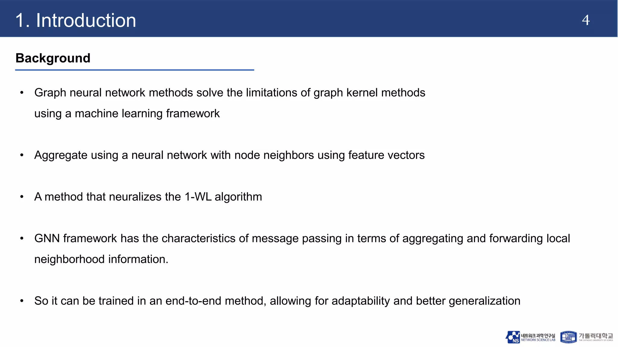 4
1. Introduction
Background
• Graph neural network methods solve the limitations of graph kernel methods
using a machine learning framework
• Aggregate using a neural network with node neighbors using feature vectors
• A method that neuralizes the 1-WL algorithm
• GNN framework has the characteristics of message passing in terms of aggregating and forwarding local
neighborhood information.
• So it can be trained in an end-to-end method, allowing for adaptability and better generalization
 
