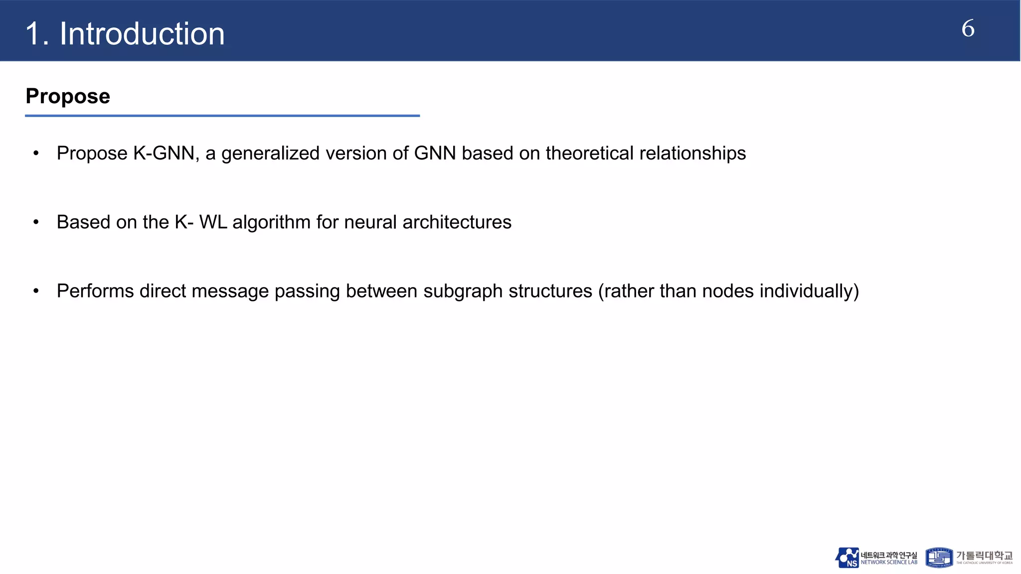 6
1. Introduction
Propose
• Propose K-GNN, a generalized version of GNN based on theoretical relationships
• Based on the K- WL algorithm for neural architectures
• Performs direct message passing between subgraph structures (rather than nodes individually)
 