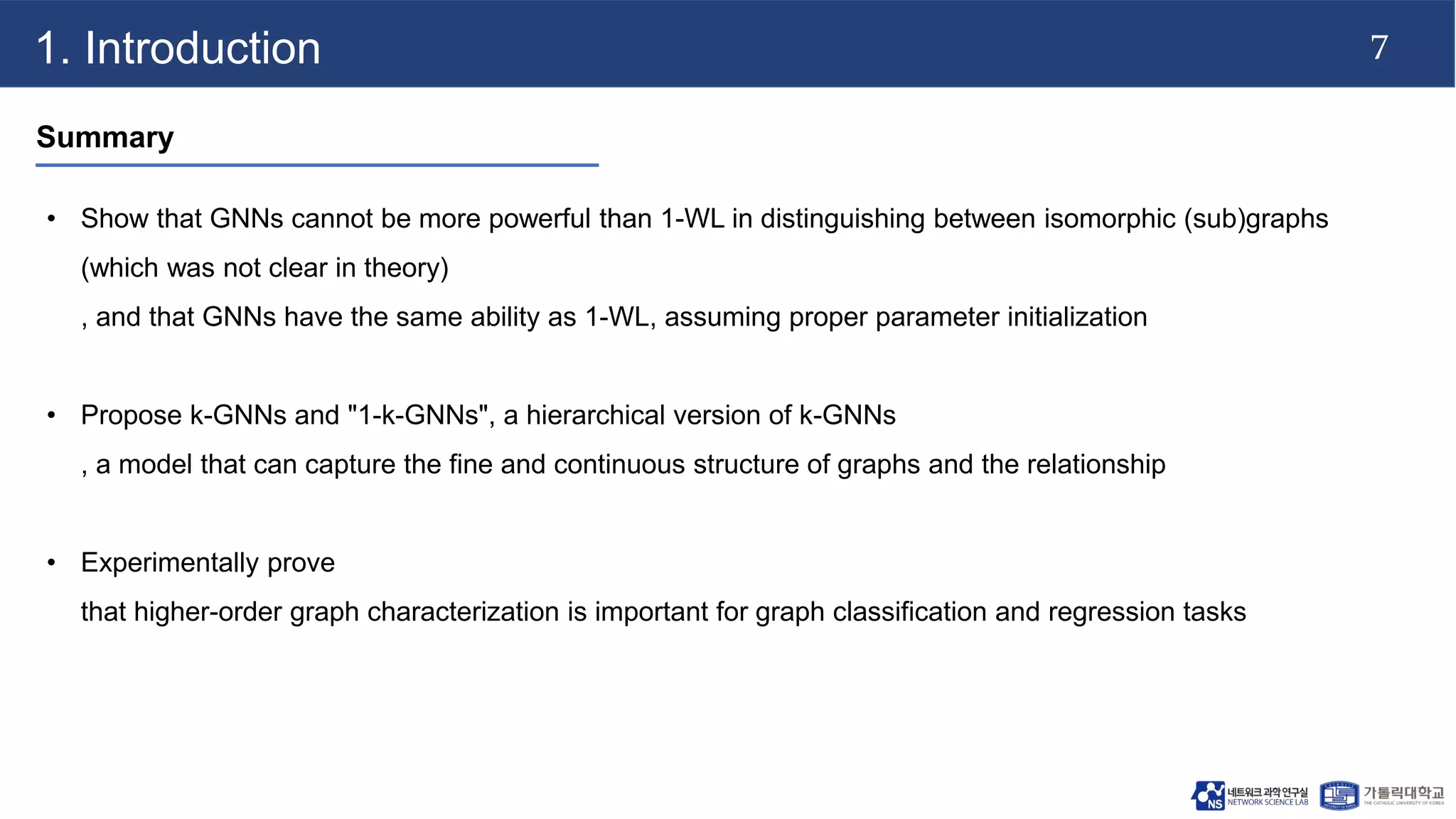 7
1. Introduction
Summary
• Show that GNNs cannot be more powerful than 1-WL in distinguishing between isomorphic (sub)graphs
(which was not clear in theory)
, and that GNNs have the same ability as 1-WL, assuming proper parameter initialization
• Propose k-GNNs and "1-k-GNNs", a hierarchical version of k-GNNs
, a model that can capture the fine and continuous structure of graphs and the relationship
• Experimentally prove
that higher-order graph characterization is important for graph classification and regression tasks
 