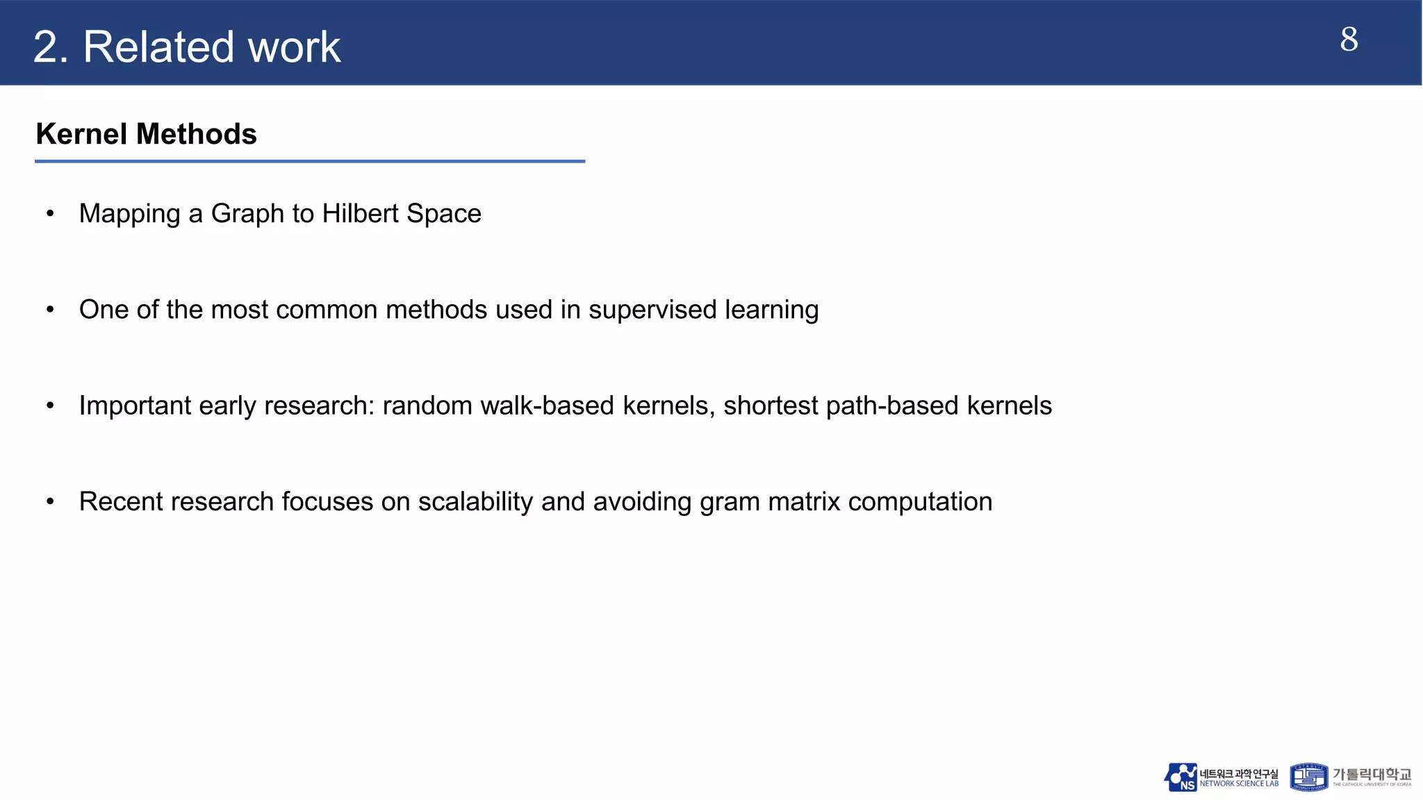 8
2. Related work
Kernel Methods
• Mapping a Graph to Hilbert Space
• One of the most common methods used in supervised learning
• Important early research: random walk-based kernels, shortest path-based kernels
• Recent research focuses on scalability and avoiding gram matrix computation
 