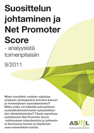Suosittelun
johtaminen ja
Net Promoter
Score
- analyysistä
toimenpiteisiin
9/2011




Miten suosittelu voidaan valjastaa
yrityksen strategiseksi keinoksi kasvun
ja menestyksen saavuttamiseksi?
Miten yritys voi kääntää painopisteen
uusasiakashankinnasta nykyasiakkai-
den ilahduttamiseksi? Tässä raportissa
esittelemme Net Promoter Score
-tutkimuksen toteuttamista ja johtamis-
ta Suomessa teorian ja käytännön
case-esimerkkien kautta.
 