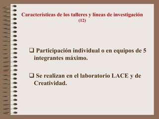 Características de los talleres y líneas de investigación
(12)
 Participación individual o en equipos de 5
integrantes máximo.
 Se realizan en el laboratorio LACE y de
Creatividad.
 