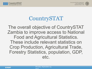 CountrySTAT
Monday, September 23,
The overall objective of CountrySTAT
Zambia to improve access to National
Food and Agricultural Statistics.
These include relevant statistics on
Crop Production, Agricultural Trade,
Forestry Statistics, population, GDP,
etc.
EVENT
 