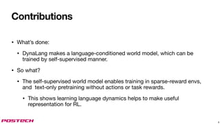 Contributions
• What’s done:
• DynaLang makes a language-conditioned world model, which can be
trained by self-supervised manner.
• So what?
• The self-supervised world model enables training in sparse-reward envs,
and text-only pretraining without actions or task rewards.
• This shows learning language dynamics helps to make useful
representation for RL.
8
 