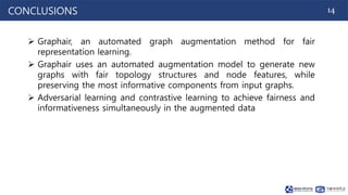 14
CONCLUSIONS
 Graphair, an automated graph augmentation method for fair
representation learning.
 Graphair uses an automated augmentation model to generate new
graphs with fair topology structures and node features, while
preserving the most informative components from input graphs.
 Adversarial learning and contrastive learning to achieve fairness and
informativeness simultaneously in the augmented data
 