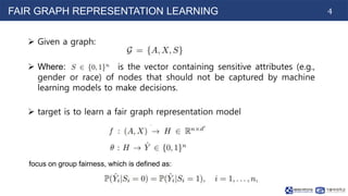 4
FAIR GRAPH REPRESENTATION LEARNING
 Given a graph:
 Where: is the vector containing sensitive attributes (e.g.,
gender or race) of nodes that should not be captured by machine
learning models to make decisions.
 target is to learn a fair graph representation model
focus on group fairness, which is defined as:
 