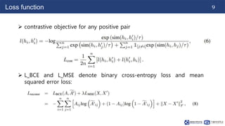9
Loss function
 contrastive objective for any positive pair
 L_BCE and L_MSE denote binary cross-entropy loss and mean
squared error loss:
 