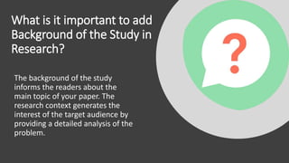 What is it important to add
Background of the Study in
Research?
The background of the study
informs the readers about the
main topic of your paper. The
research context generates the
interest of the target audience by
providing a detailed analysis of the
problem.
 