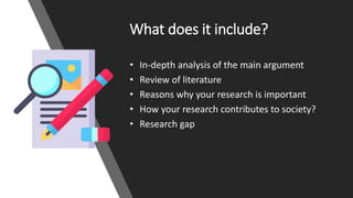 What does it include?
• In-depth analysis of the main argument
• Review of literature
• Reasons why your research is important
• How your research contributes to society?
• Research gap
 