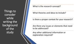 Things to
consider
while
writing the
background
of the
study
What is the research concept?
What theories and ideas to include?
Is there a proper context for your research?
Are there any issues or elements that need
to be addressed?
Any other additional information or
explanation required?
 