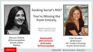 #DigidayDBS @shareenpathak @ebrookes 1
Shareen Pathak
@shareenpathak
Brands Editor
Digiday
Erika Brookes
@ebrookes
VP, Product Strategy
Oracle Social Cloud
Seeking Social’s ROI?
You’re Missing the
Point Entirely.
Digiday Brand Summit
Thurs., April 23, 2015
#DigidayDBS
@OracleSocial
@ebrookes
@shareenpathak
 