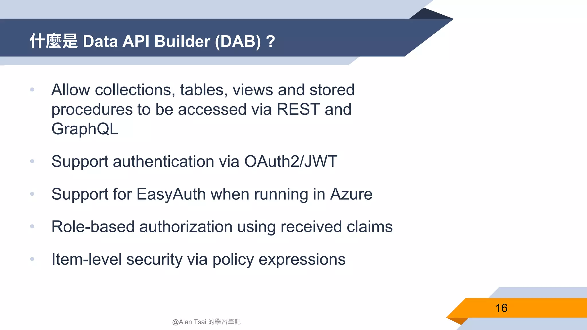 什麼是 Data API Builder (DAB) ? 16 @Alan Tsai 的學習筆記 • Allow collections, tables, views and stored procedures to be accessed via REST and GraphQL • Support authentication via OAuth2/JWT • Support for EasyAuth when running in Azure • Role-based authorization using received claims • Item-level security via policy expressions 