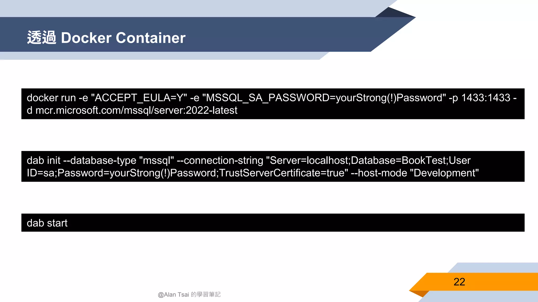 透過 Docker Container 22 @Alan Tsai 的學習筆記 ​​docker run -e "ACCEPT_EULA=Y" -e "MSSQL_SA_PASSWORD=yourStrong(!)Password" -p 1433:1433 - d mcr.microsoft.com/mssql/server:2022-latest​ dab init --database-type "mssql" --connection-string "Server=localhost;Database=BookTest;User ID=sa;Password=yourStrong(!)Password;TrustServerCertificate=true" --host-mode "Development" dab start 
